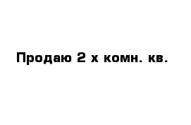 Продаю 2-х комн. кв.